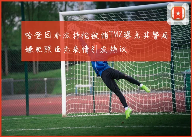 哈登因非法持枪被捕TMZ曝光其警局嫌犯照面无表情引发热议