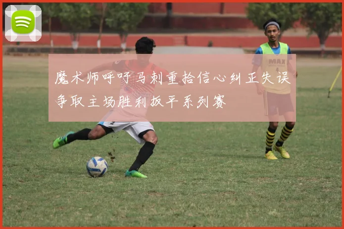 魔术师呼吁马刺重拾信心纠正失误争取主场胜利扳平系列赛
