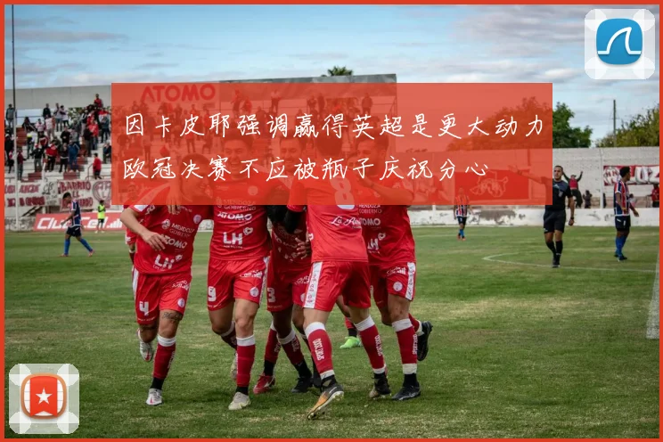 因卡皮耶强调赢得英超是更大动力欧冠决赛不应被瓶子庆祝分心