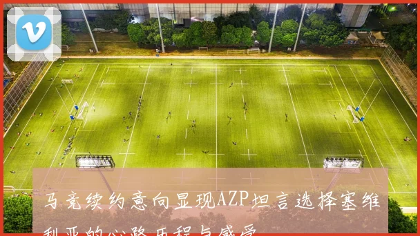 马竞续约意向显现AZP坦言选择塞维利亚的心路历程与感受