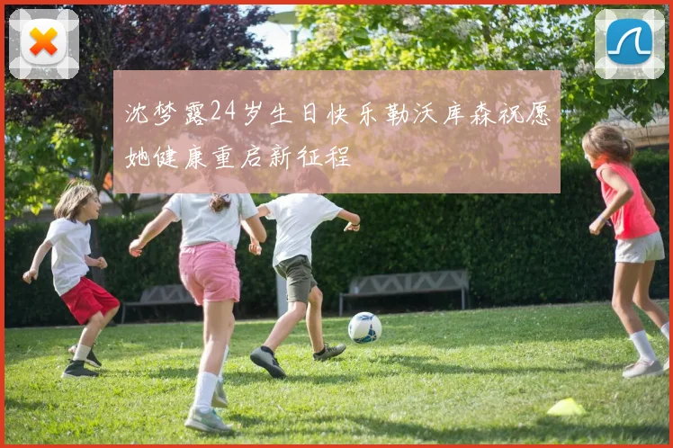 沈梦露24岁生日快乐勒沃库森祝愿她健康重启新征程
