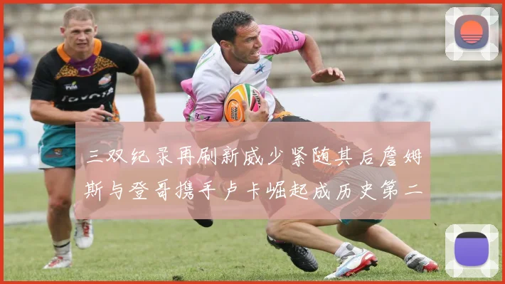 三双纪录再刷新威少紧随其后詹姆斯与登哥携手卢卡崛起成历史第二
