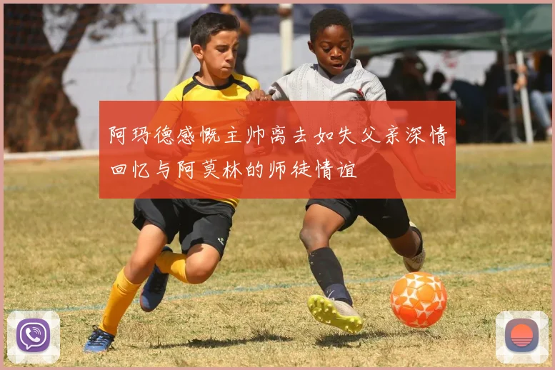 阿玛德感慨主帅离去如失父亲深情回忆与阿莫林的师徒情谊