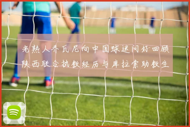 老熟人乔瓦尼向中国球迷问好回顾陕西联合执教经历与库拉索助教生活