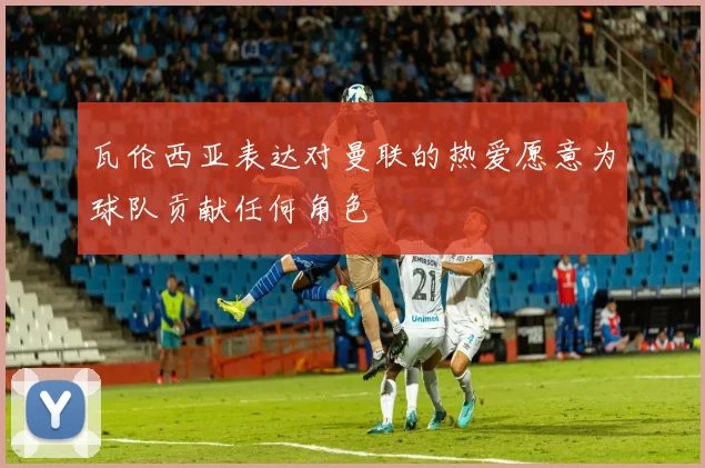 瓦伦西亚表达对曼联的热爱愿意为球队贡献任何角色