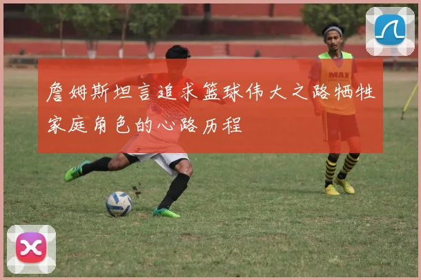 詹姆斯坦言追求篮球伟大之路牺牲家庭角色的心路历程