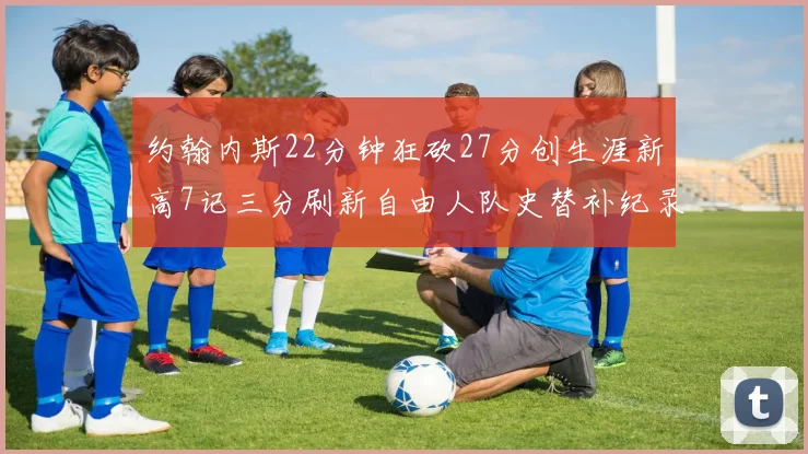 约翰内斯22分钟狂砍27分创生涯新高7记三分刷新自由人队史替补纪录