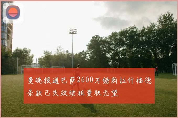 曼晚报道巴萨2600万镑购拉什福德条款已失效续租曼联无望