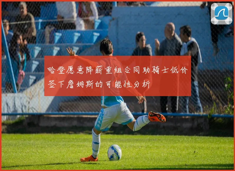 哈登愿意降薪重组合同助骑士低价签下詹姆斯的可能性分析