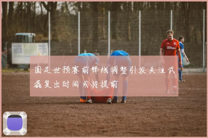 国足世预赛前锋线调整引发关注武磊复出时间或将提前