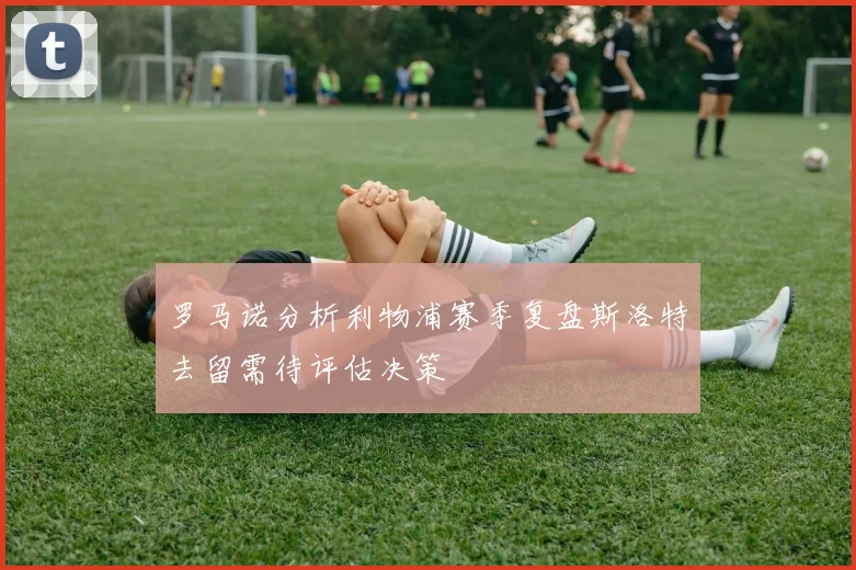 罗马诺分析利物浦赛季复盘斯洛特去留需待评估决策