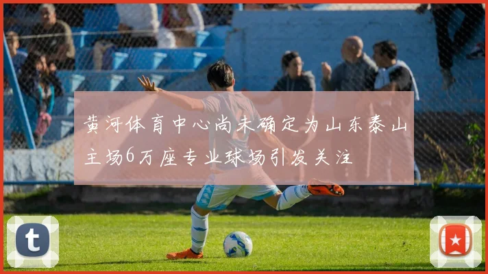 黄河体育中心尚未确定为山东泰山主场6万座专业球场引发关注