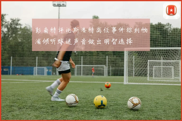 彭南特评论斯洛特离任事件称利物浦倾听球迷声音做出明智选择