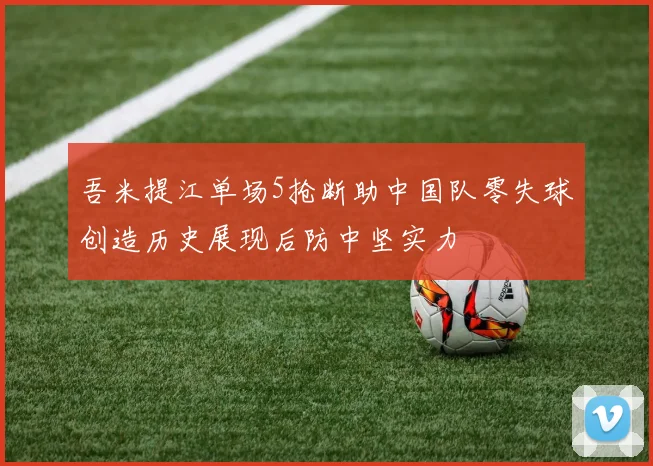 吾米提江单场5抢断助中国队零失球创造历史展现后防中坚实力
