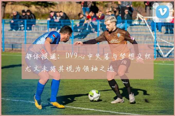 都体报道：DV9心中失落与梦想交织尤文未将其视为领袖之选