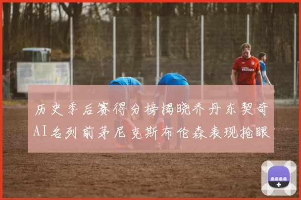 历史季后赛得分榜揭晓乔丹东契奇AI名列前茅尼克斯布伦森表现抢眼