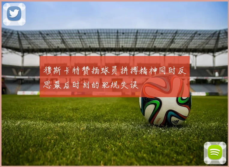 穆斯卡特赞扬球员拼搏精神同时反思最后时刻的犯规失误