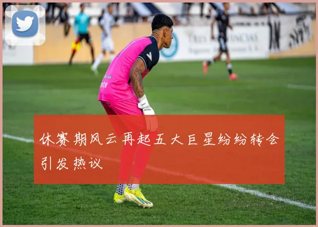 休赛期风云再起五大巨星纷纷转会引发热议