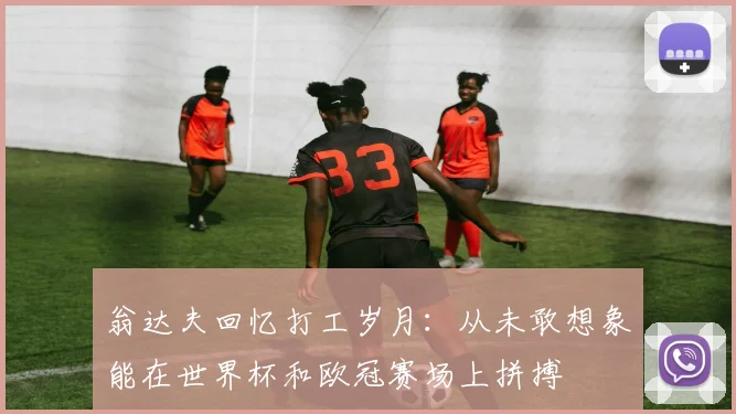 翁达夫回忆打工岁月：从未敢想象能在世界杯和欧冠赛场上拼搏