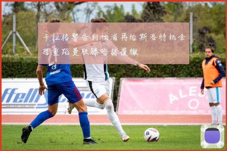 卡拉格警告利物浦再给斯洛特机会恐重蹈曼联滕哈赫覆辙