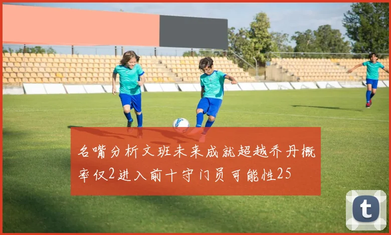 名嘴分析文班未来成就超越乔丹概率仅2进入前十守门员可能性25
