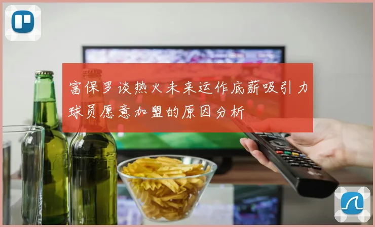 富保罗谈热火未来运作底薪吸引力球员愿意加盟的原因分析