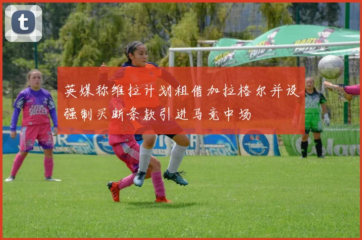 英媒称维拉计划租借加拉格尔并设强制买断条款引进马竞中场