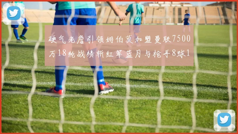 硬气老詹引领姆伯莫加盟曼联7500万18轮战绩斩红军蓝月与枪手8球1助