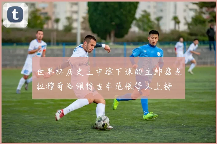 世界杯历史上中途下课的主帅盘点拉穆奇洛佩特吉车范根等人上榜