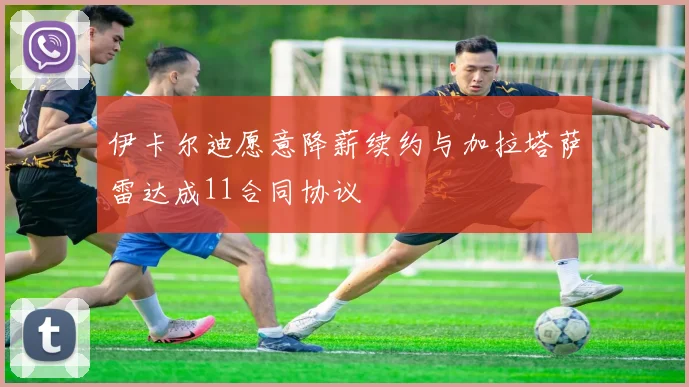 伊卡尔迪愿意降薪续约与加拉塔萨雷达成11合同协议