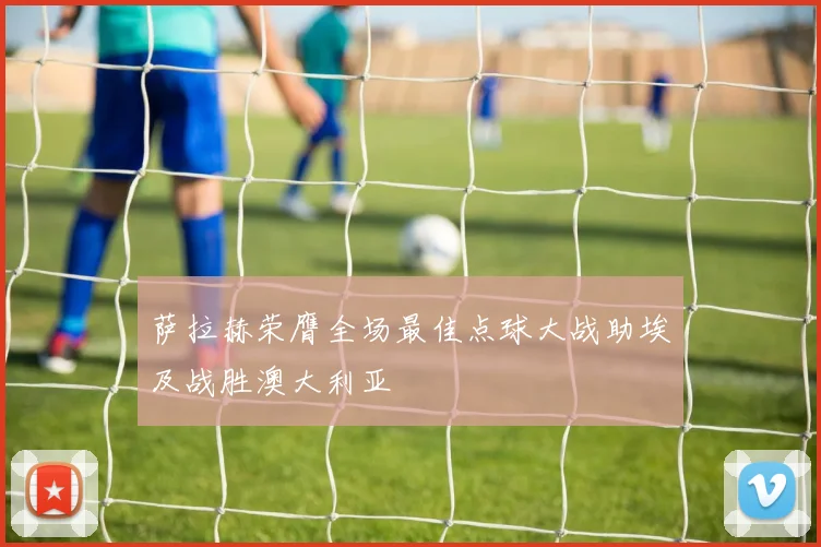 萨拉赫荣膺全场最佳点球大战助埃及战胜澳大利亚
