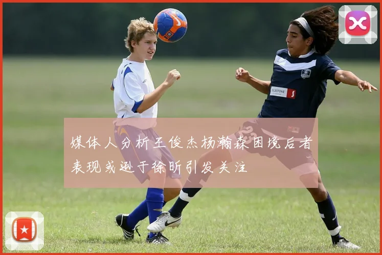 媒体人分析王俊杰杨瀚森困境后者表现或逊于徐昕引发关注