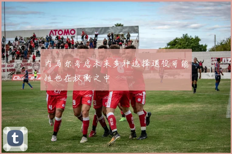 内马尔考虑未来多种选择退役可能性也在权衡之中