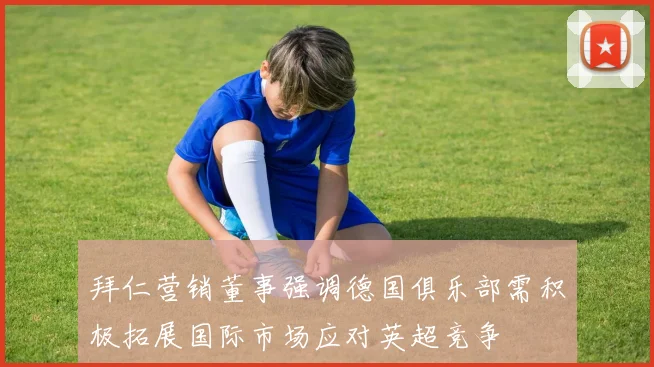 拜仁营销董事强调德国俱乐部需积极拓展国际市场应对英超竞争