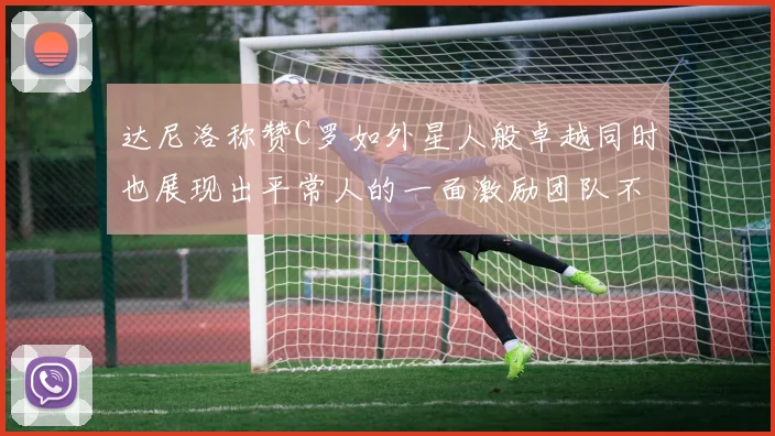 达尼洛称赞C罗如外星人般卓越同时也展现出平常人的一面激励团队不断进步