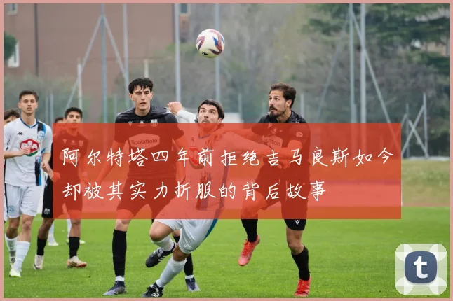 阿尔特塔四年前拒绝吉马良斯如今却被其实力折服的背后故事