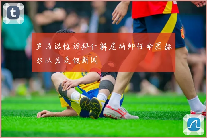 罗马诺惊讶拜仁解雇纳帅任命图赫尔以为是假新闻